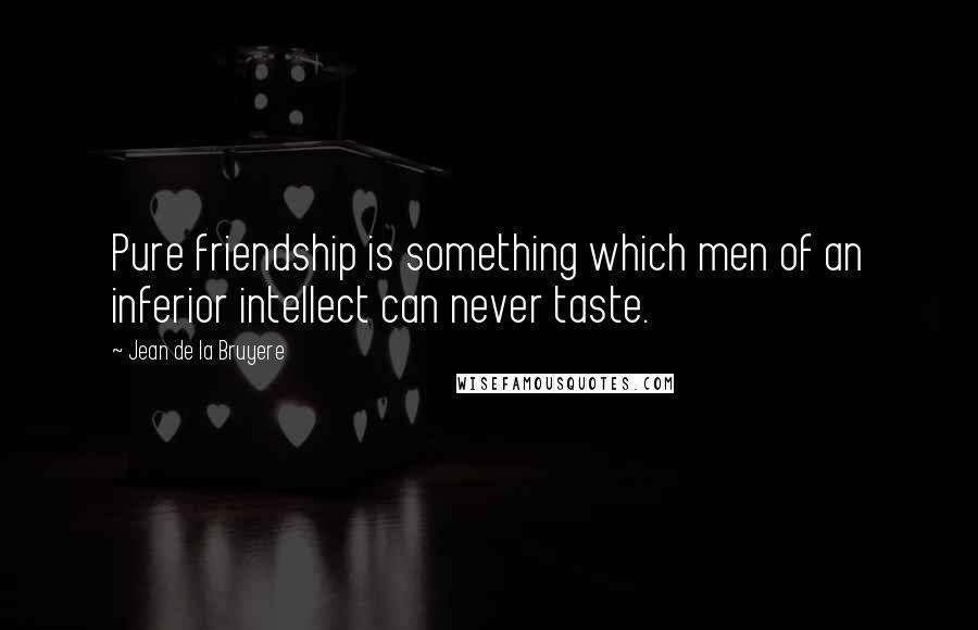 Jean De La Bruyere Quotes: Pure friendship is something which men of an inferior intellect can never taste.