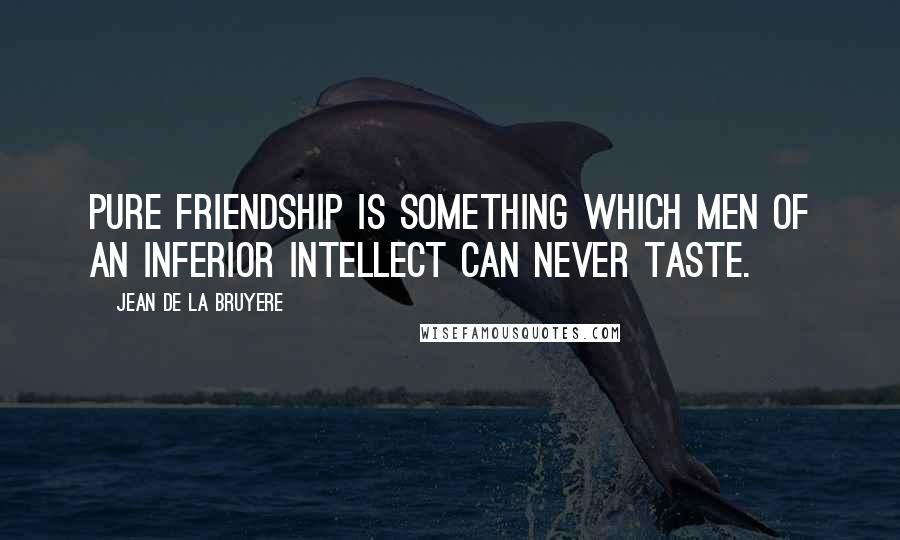 Jean De La Bruyere Quotes: Pure friendship is something which men of an inferior intellect can never taste.