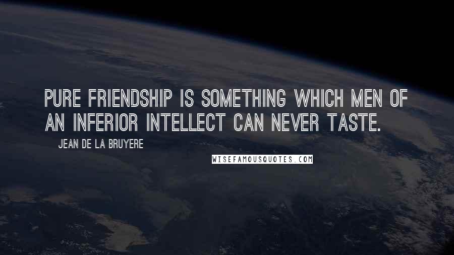 Jean De La Bruyere Quotes: Pure friendship is something which men of an inferior intellect can never taste.