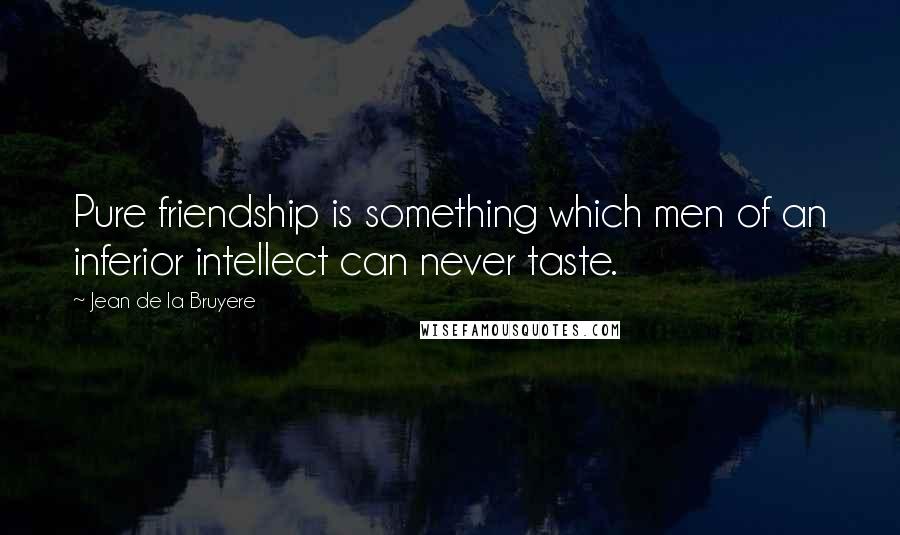 Jean De La Bruyere Quotes: Pure friendship is something which men of an inferior intellect can never taste.