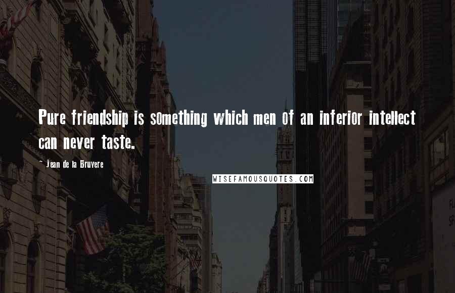 Jean De La Bruyere Quotes: Pure friendship is something which men of an inferior intellect can never taste.