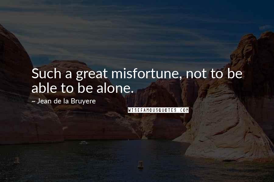 Jean De La Bruyere Quotes: Such a great misfortune, not to be able to be alone.