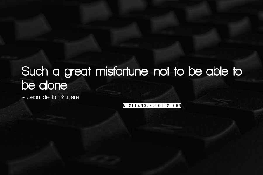 Jean De La Bruyere Quotes: Such a great misfortune, not to be able to be alone.