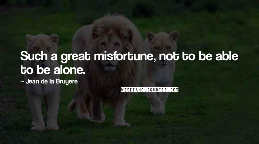 Jean De La Bruyere Quotes: Such a great misfortune, not to be able to be alone.