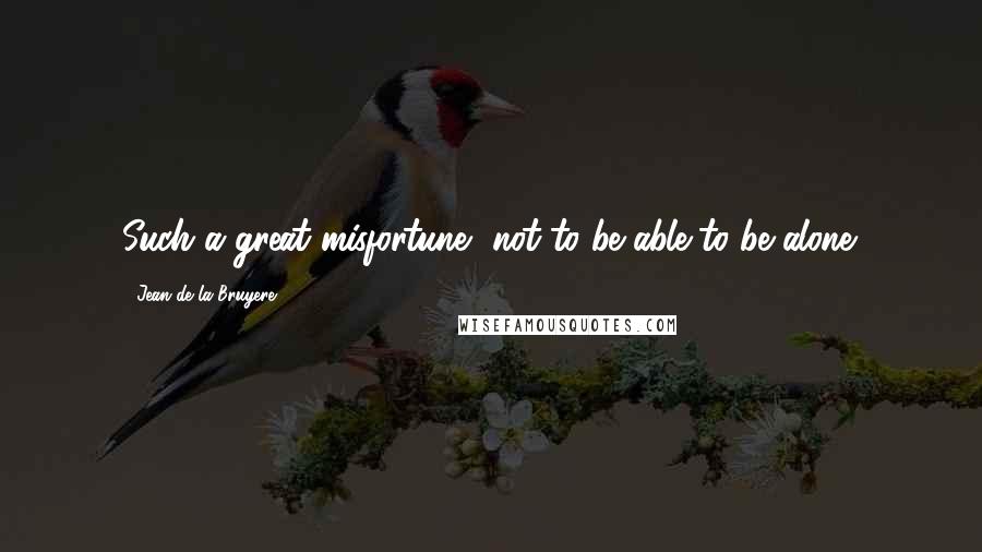 Jean De La Bruyere Quotes: Such a great misfortune, not to be able to be alone.