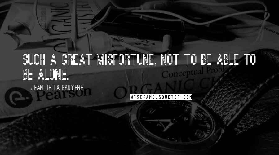 Jean De La Bruyere Quotes: Such a great misfortune, not to be able to be alone.