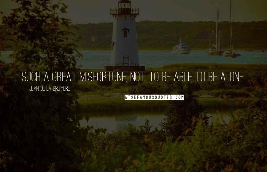 Jean De La Bruyere Quotes: Such a great misfortune, not to be able to be alone.