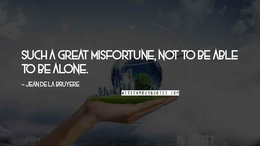 Jean De La Bruyere Quotes: Such a great misfortune, not to be able to be alone.