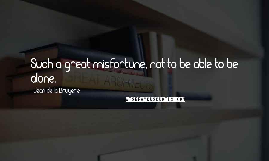 Jean De La Bruyere Quotes: Such a great misfortune, not to be able to be alone.