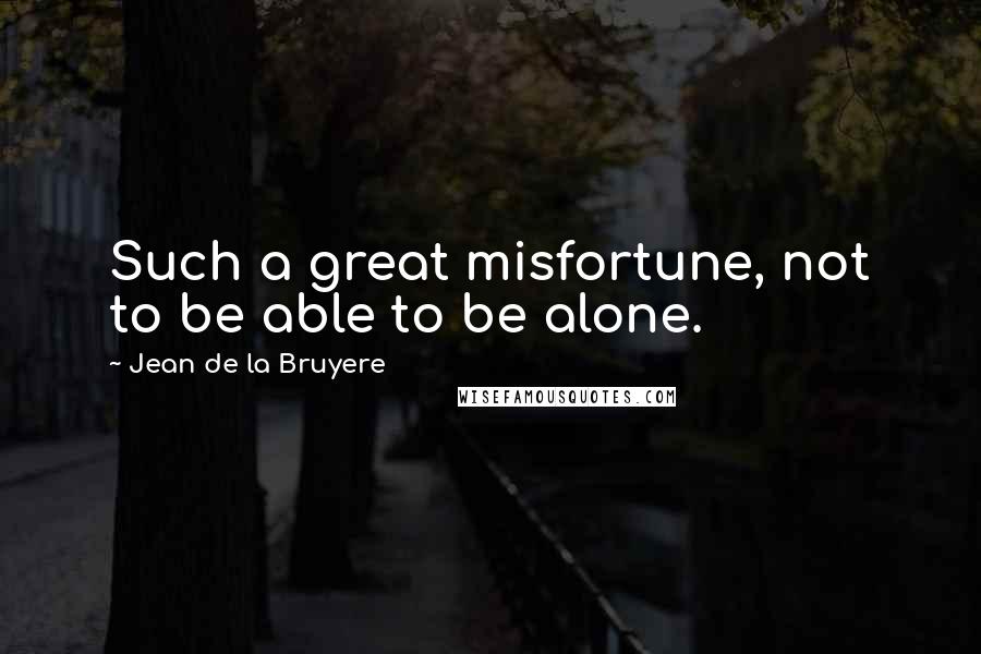 Jean De La Bruyere Quotes: Such a great misfortune, not to be able to be alone.