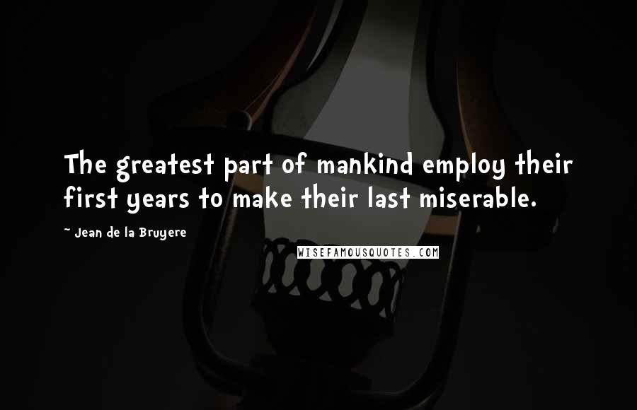 Jean De La Bruyere Quotes: The greatest part of mankind employ their first years to make their last miserable.