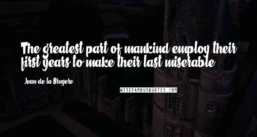 Jean De La Bruyere Quotes: The greatest part of mankind employ their first years to make their last miserable.
