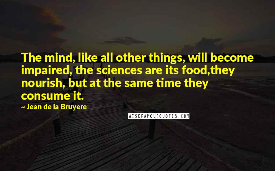 Jean De La Bruyere Quotes: The mind, like all other things, will become impaired, the sciences are its food,they nourish, but at the same time they consume it.