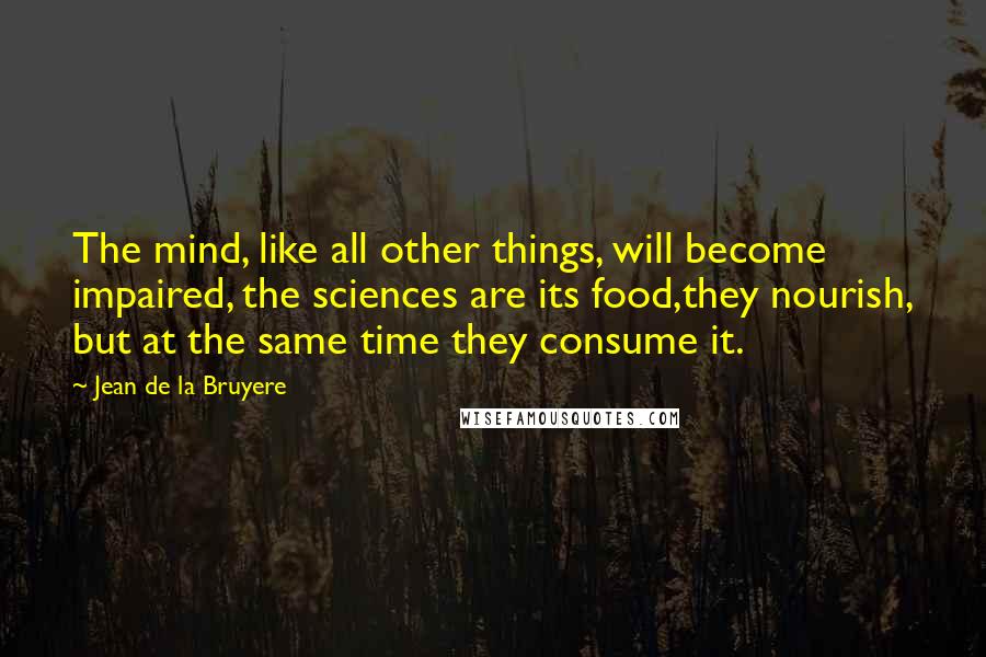 Jean De La Bruyere Quotes: The mind, like all other things, will become impaired, the sciences are its food,they nourish, but at the same time they consume it.