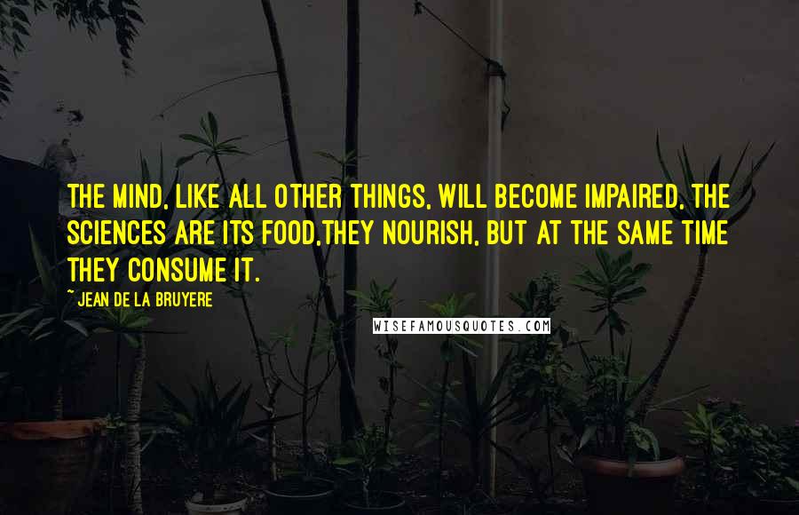 Jean De La Bruyere Quotes: The mind, like all other things, will become impaired, the sciences are its food,they nourish, but at the same time they consume it.