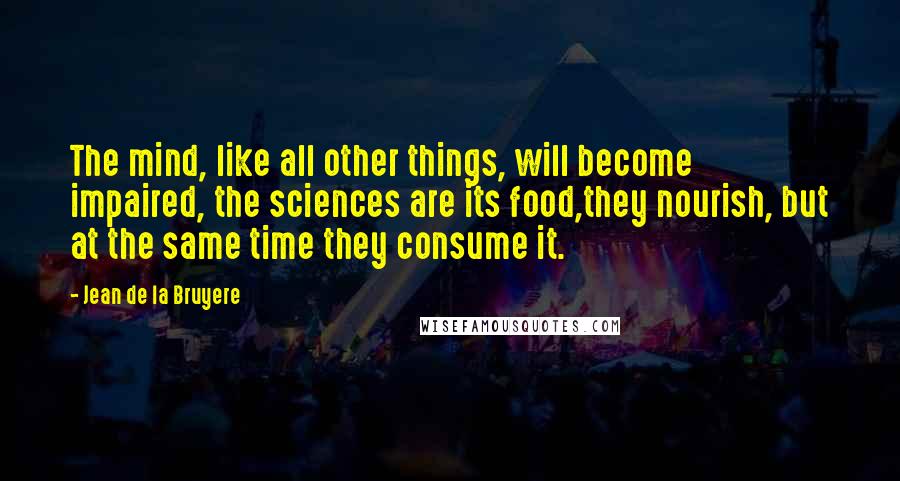 Jean De La Bruyere Quotes: The mind, like all other things, will become impaired, the sciences are its food,they nourish, but at the same time they consume it.