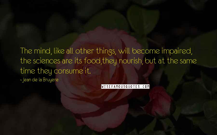 Jean De La Bruyere Quotes: The mind, like all other things, will become impaired, the sciences are its food,they nourish, but at the same time they consume it.