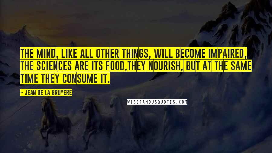 Jean De La Bruyere Quotes: The mind, like all other things, will become impaired, the sciences are its food,they nourish, but at the same time they consume it.