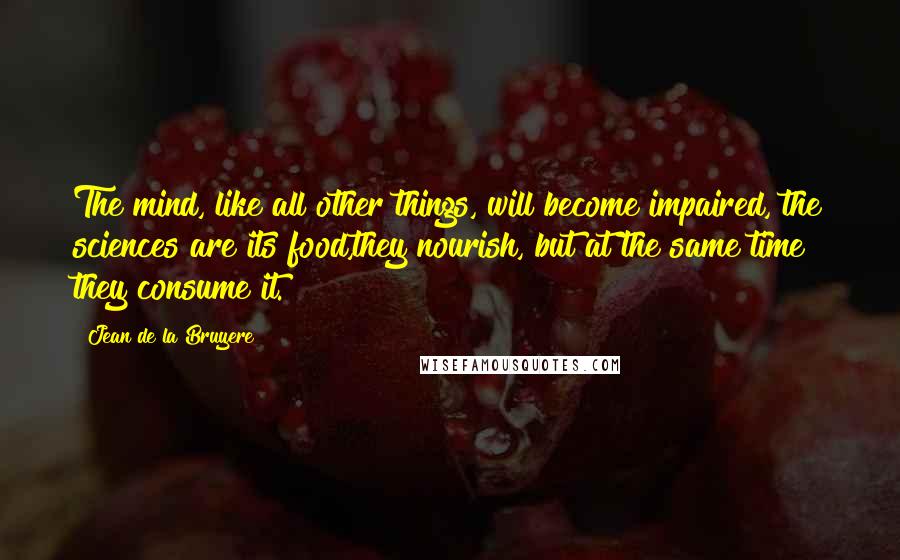 Jean De La Bruyere Quotes: The mind, like all other things, will become impaired, the sciences are its food,they nourish, but at the same time they consume it.