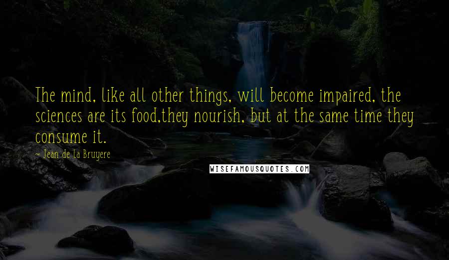 Jean De La Bruyere Quotes: The mind, like all other things, will become impaired, the sciences are its food,they nourish, but at the same time they consume it.