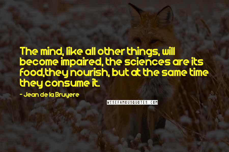 Jean De La Bruyere Quotes: The mind, like all other things, will become impaired, the sciences are its food,they nourish, but at the same time they consume it.