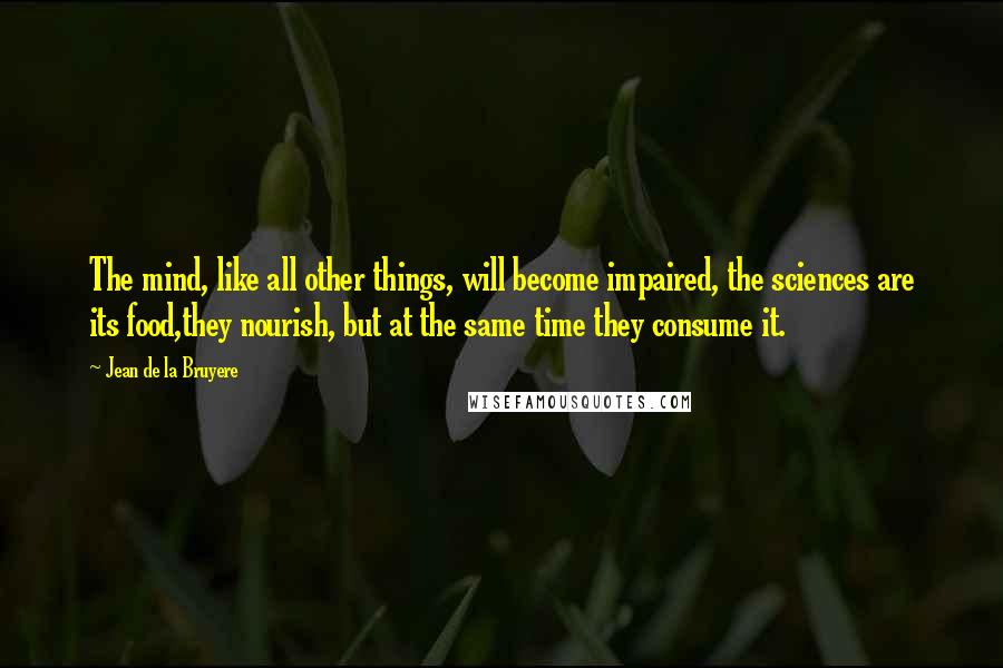 Jean De La Bruyere Quotes: The mind, like all other things, will become impaired, the sciences are its food,they nourish, but at the same time they consume it.