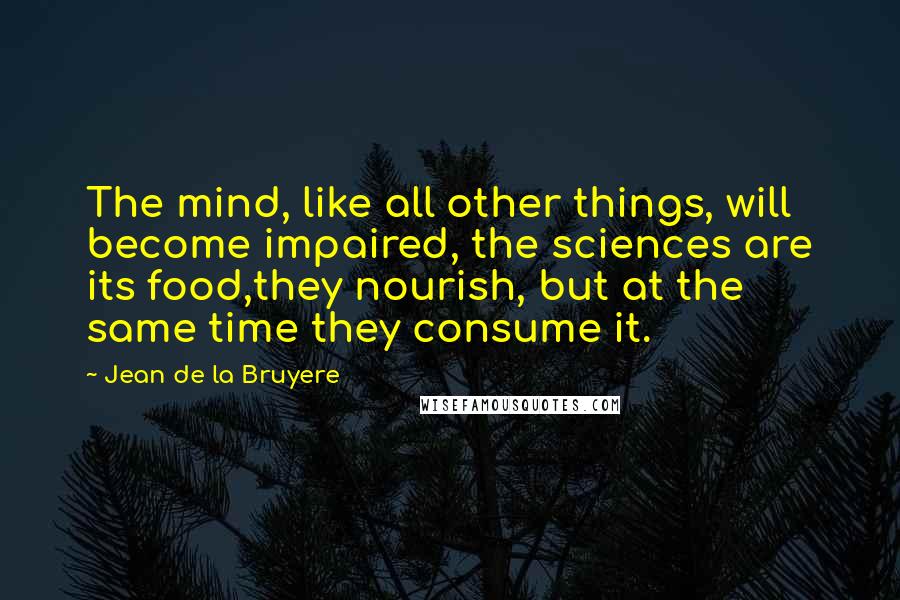 Jean De La Bruyere Quotes: The mind, like all other things, will become impaired, the sciences are its food,they nourish, but at the same time they consume it.