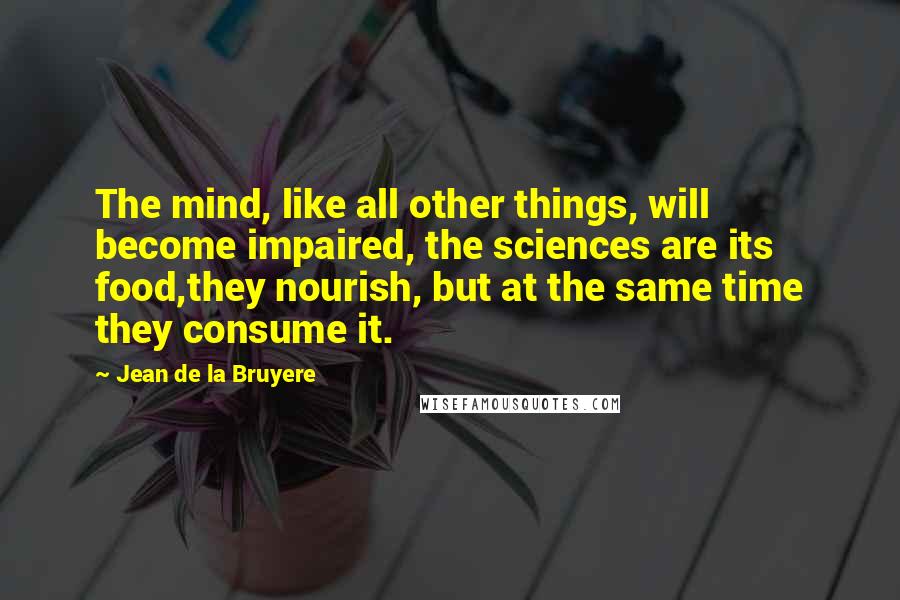 Jean De La Bruyere Quotes: The mind, like all other things, will become impaired, the sciences are its food,they nourish, but at the same time they consume it.