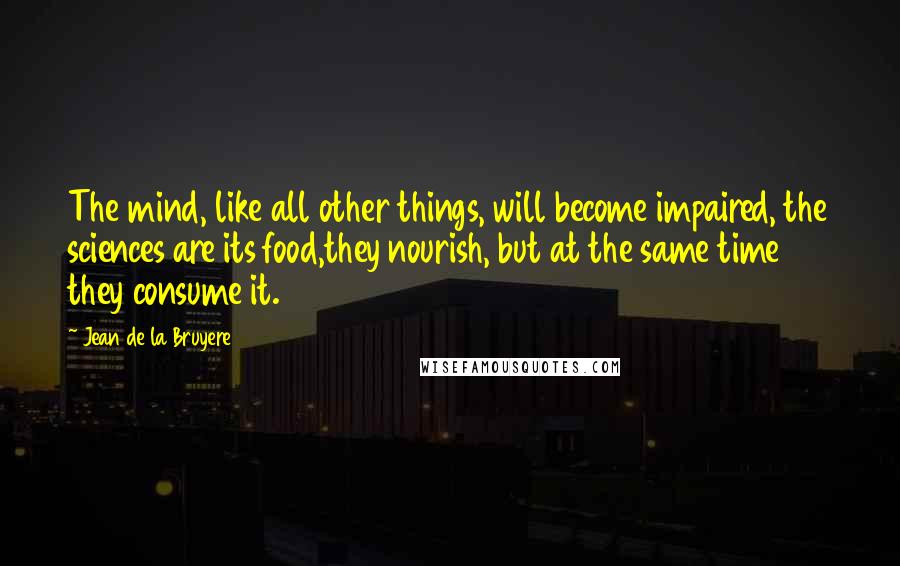 Jean De La Bruyere Quotes: The mind, like all other things, will become impaired, the sciences are its food,they nourish, but at the same time they consume it.