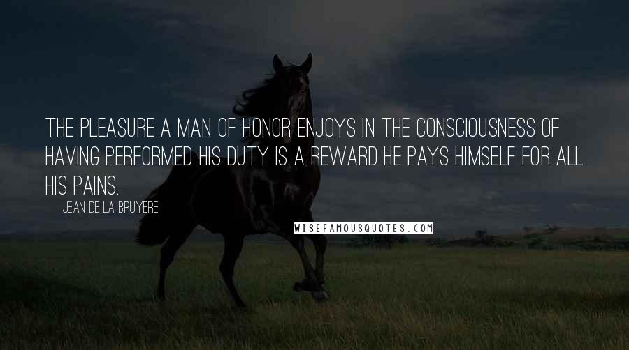 Jean De La Bruyere Quotes: The pleasure a man of honor enjoys in the consciousness of having performed his duty is a reward he pays himself for all his pains.
