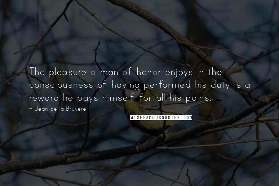 Jean De La Bruyere Quotes: The pleasure a man of honor enjoys in the consciousness of having performed his duty is a reward he pays himself for all his pains.