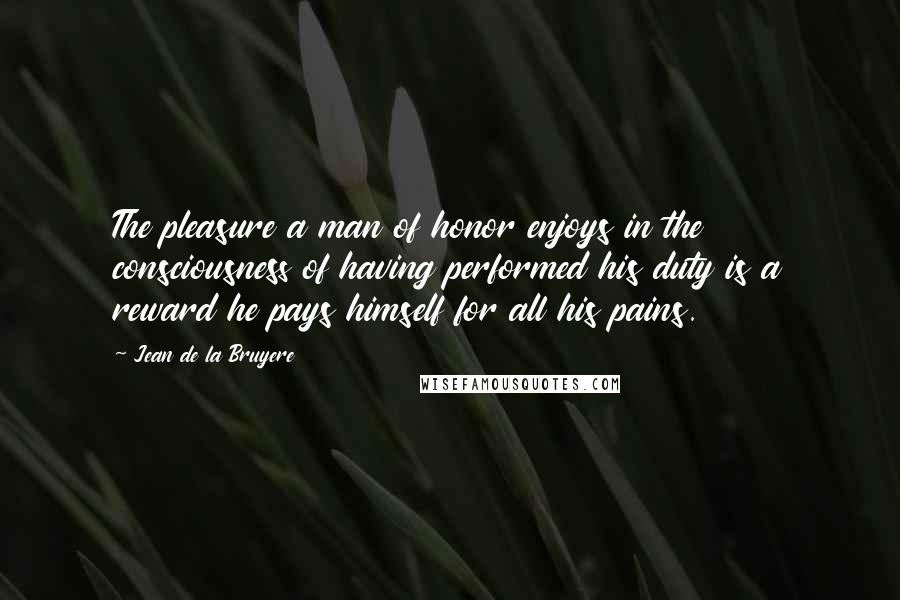 Jean De La Bruyere Quotes: The pleasure a man of honor enjoys in the consciousness of having performed his duty is a reward he pays himself for all his pains.