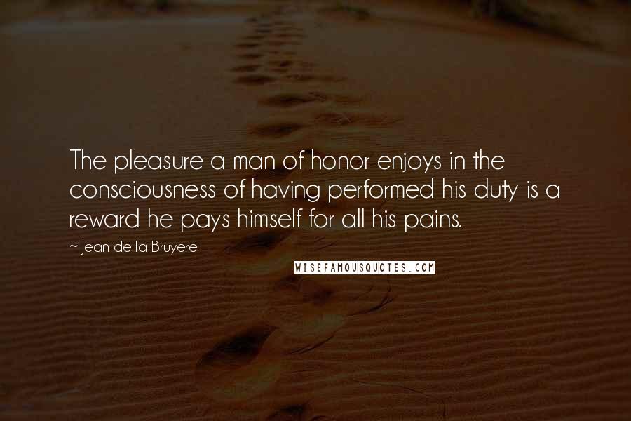 Jean De La Bruyere Quotes: The pleasure a man of honor enjoys in the consciousness of having performed his duty is a reward he pays himself for all his pains.