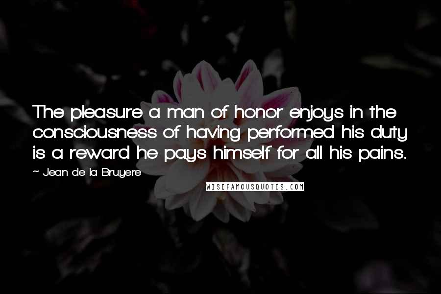 Jean De La Bruyere Quotes: The pleasure a man of honor enjoys in the consciousness of having performed his duty is a reward he pays himself for all his pains.