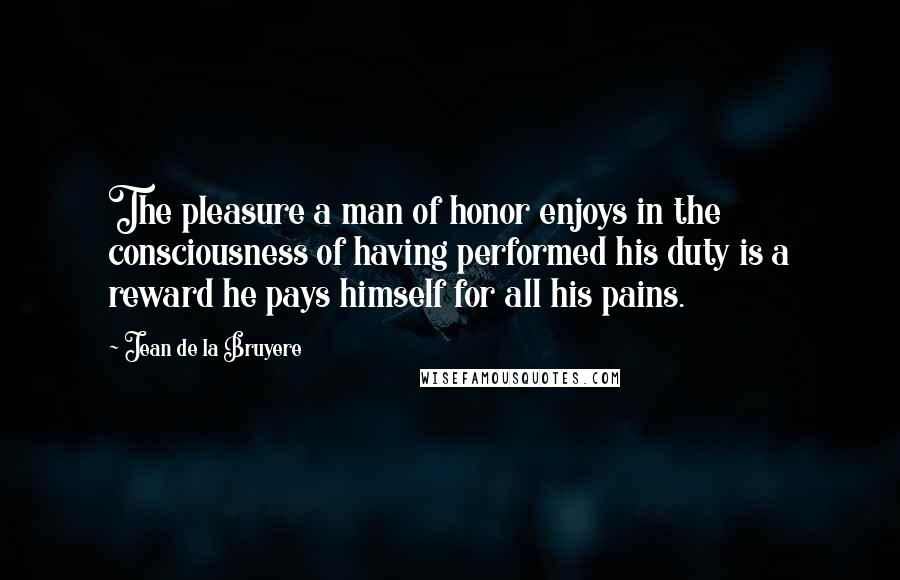 Jean De La Bruyere Quotes: The pleasure a man of honor enjoys in the consciousness of having performed his duty is a reward he pays himself for all his pains.