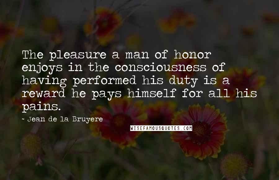 Jean De La Bruyere Quotes: The pleasure a man of honor enjoys in the consciousness of having performed his duty is a reward he pays himself for all his pains.