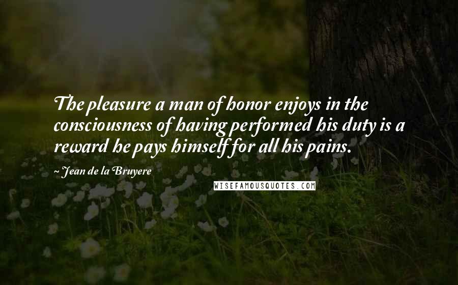 Jean De La Bruyere Quotes: The pleasure a man of honor enjoys in the consciousness of having performed his duty is a reward he pays himself for all his pains.