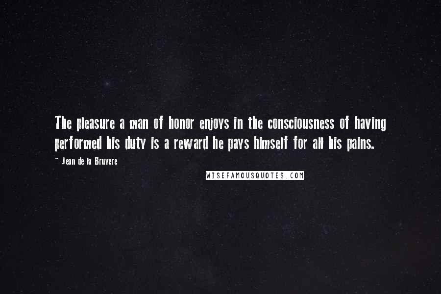 Jean De La Bruyere Quotes: The pleasure a man of honor enjoys in the consciousness of having performed his duty is a reward he pays himself for all his pains.