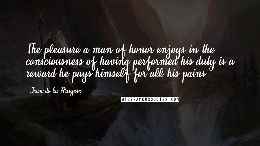 Jean De La Bruyere Quotes: The pleasure a man of honor enjoys in the consciousness of having performed his duty is a reward he pays himself for all his pains.