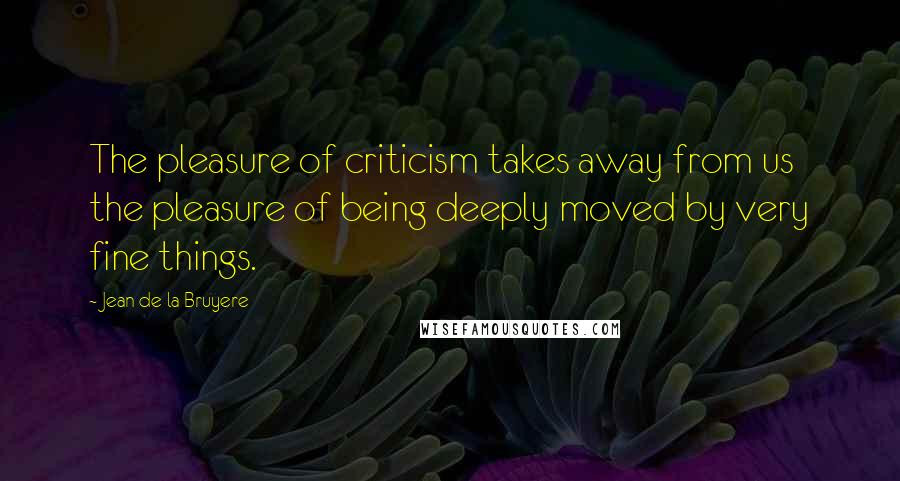 Jean De La Bruyere Quotes: The pleasure of criticism takes away from us the pleasure of being deeply moved by very fine things.