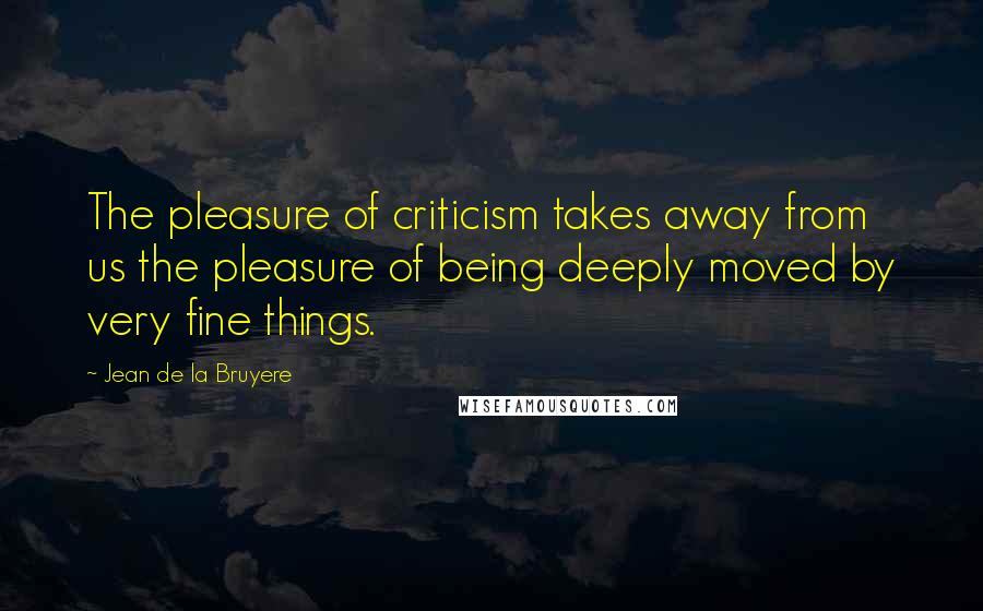 Jean De La Bruyere Quotes: The pleasure of criticism takes away from us the pleasure of being deeply moved by very fine things.