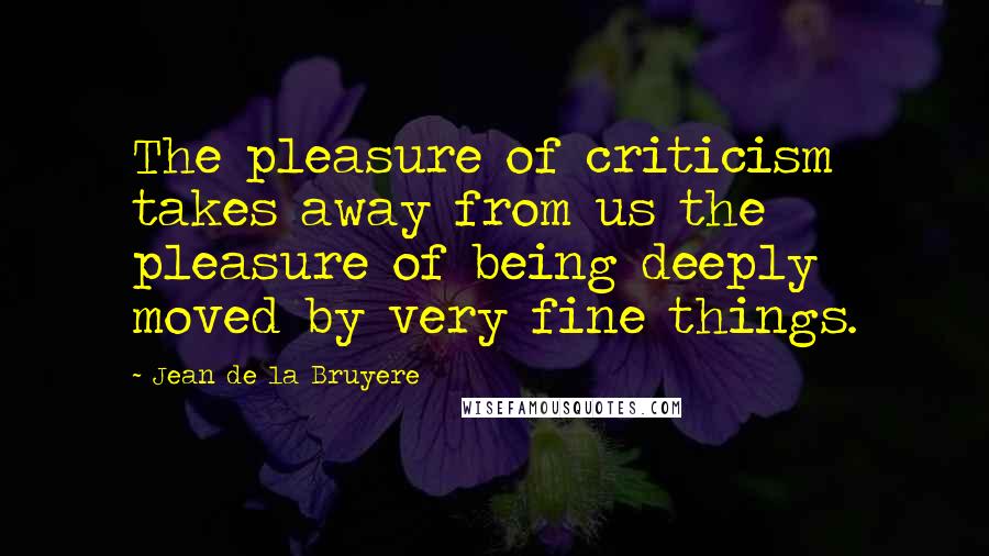 Jean De La Bruyere Quotes: The pleasure of criticism takes away from us the pleasure of being deeply moved by very fine things.