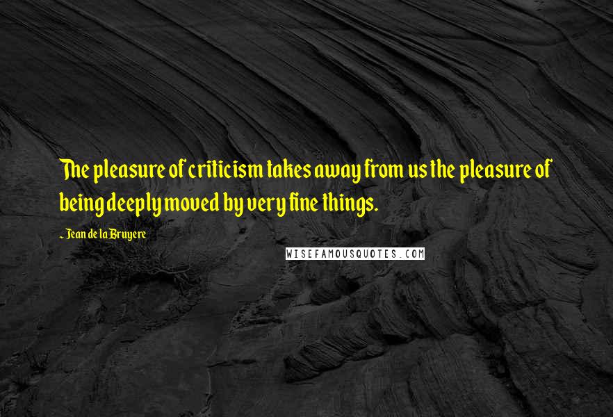 Jean De La Bruyere Quotes: The pleasure of criticism takes away from us the pleasure of being deeply moved by very fine things.