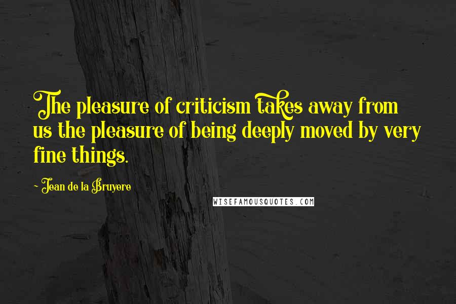 Jean De La Bruyere Quotes: The pleasure of criticism takes away from us the pleasure of being deeply moved by very fine things.