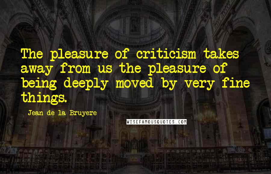 Jean De La Bruyere Quotes: The pleasure of criticism takes away from us the pleasure of being deeply moved by very fine things.
