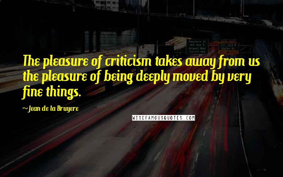Jean De La Bruyere Quotes: The pleasure of criticism takes away from us the pleasure of being deeply moved by very fine things.