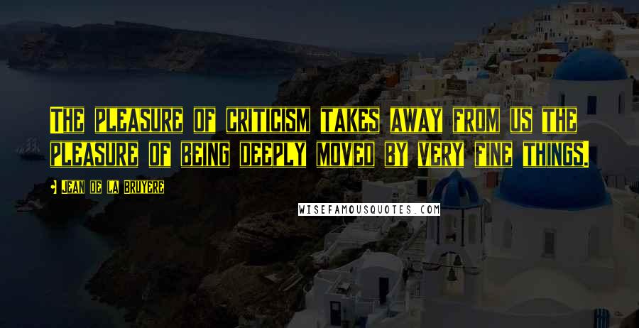 Jean De La Bruyere Quotes: The pleasure of criticism takes away from us the pleasure of being deeply moved by very fine things.