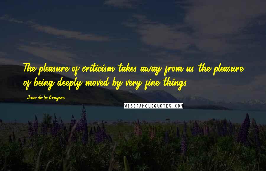 Jean De La Bruyere Quotes: The pleasure of criticism takes away from us the pleasure of being deeply moved by very fine things.