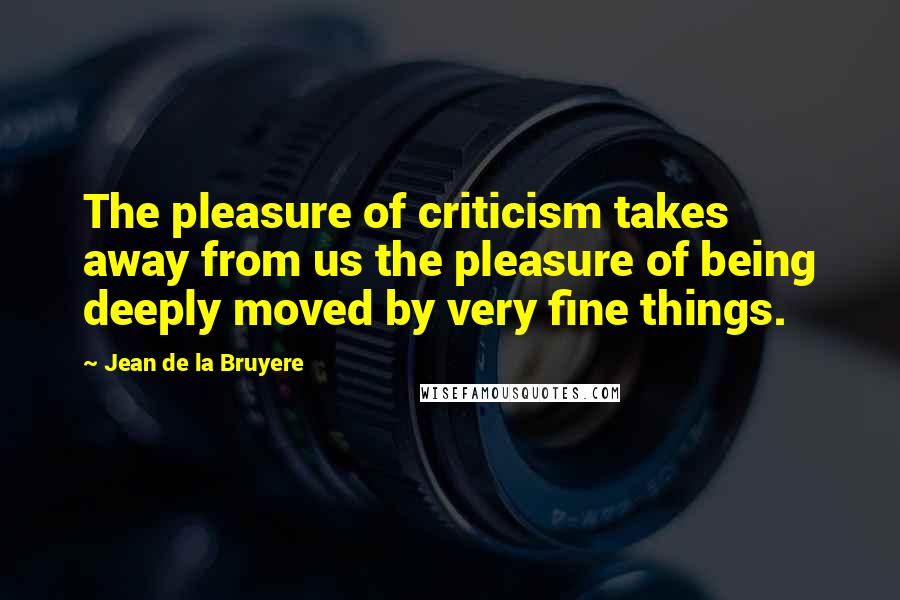 Jean De La Bruyere Quotes: The pleasure of criticism takes away from us the pleasure of being deeply moved by very fine things.