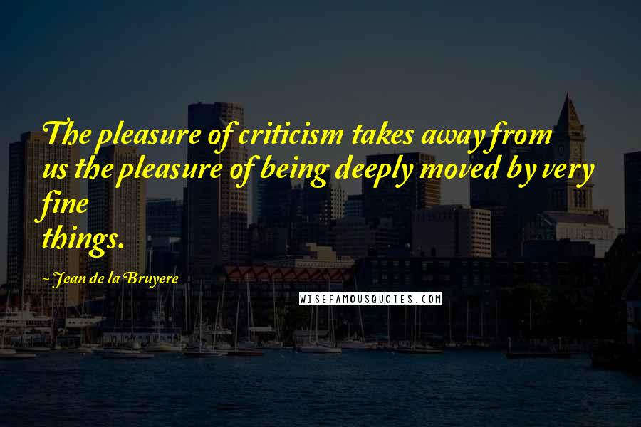 Jean De La Bruyere Quotes: The pleasure of criticism takes away from us the pleasure of being deeply moved by very fine things.